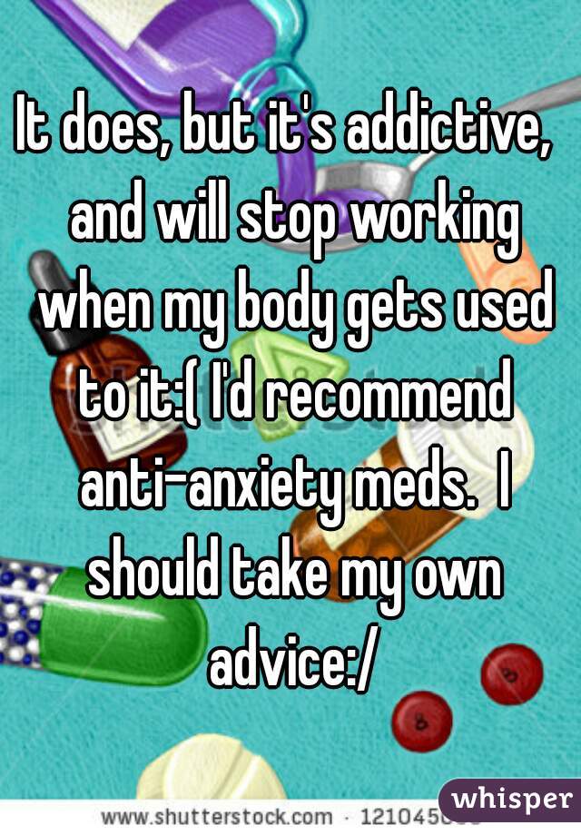 It does, but it's addictive,  and will stop working when my body gets used to it:( I'd recommend anti-anxiety meds.  I should take my own advice:/