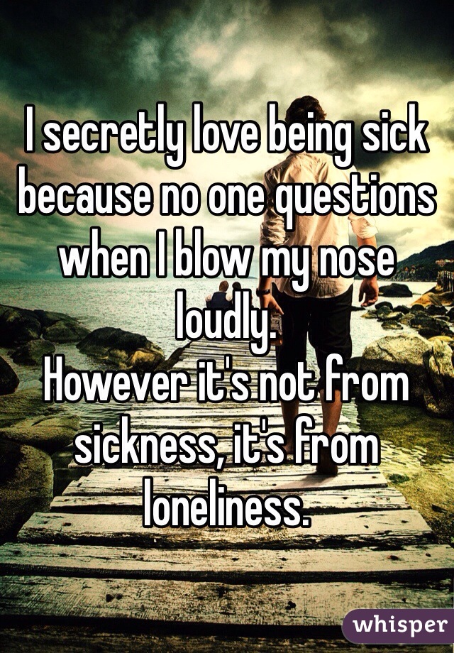 I secretly love being sick because no one questions when I blow my nose loudly.
However it's not from sickness, it's from loneliness.