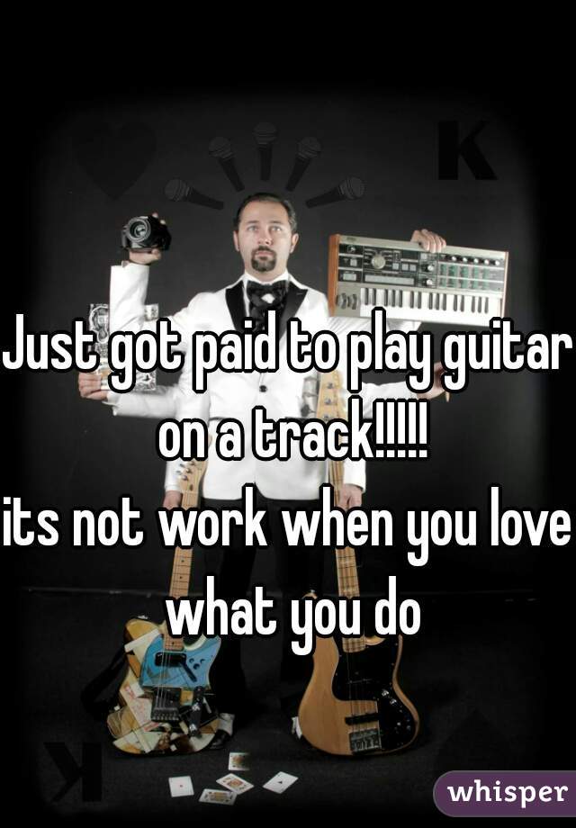Just got paid to play guitar on a track!!!!!
its not work when you love what you do