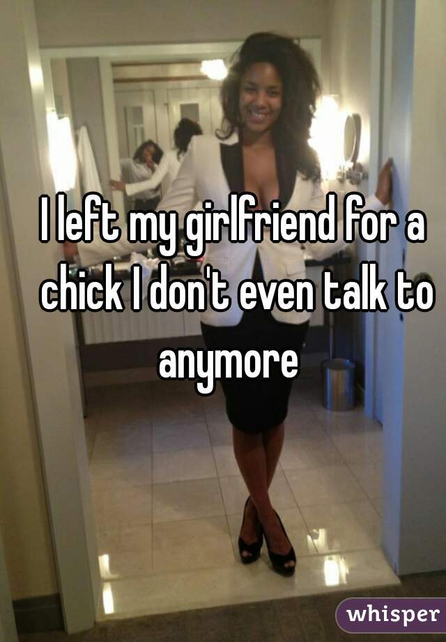 I left my girlfriend for a chick I don't even talk to anymore  