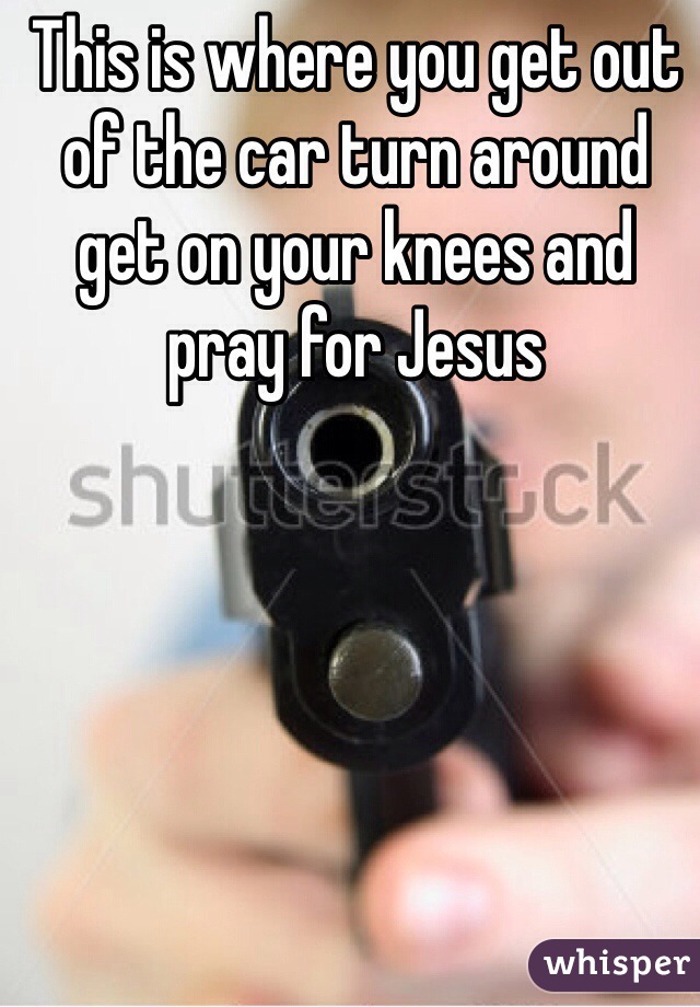 This is where you get out of the car turn around get on your knees and pray for Jesus 