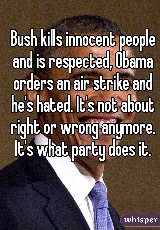 Bush kills innocent people and is respected, Obama orders an air strike and he's hated. It's not about right or wrong anymore. It's what party does it. 