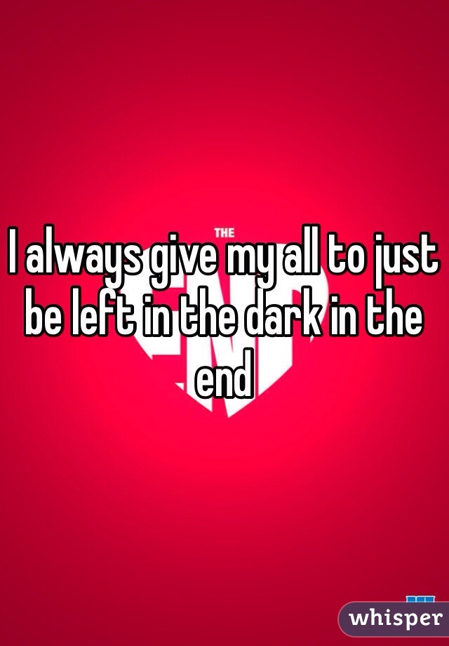 I always give my all to just be left in the dark in the end