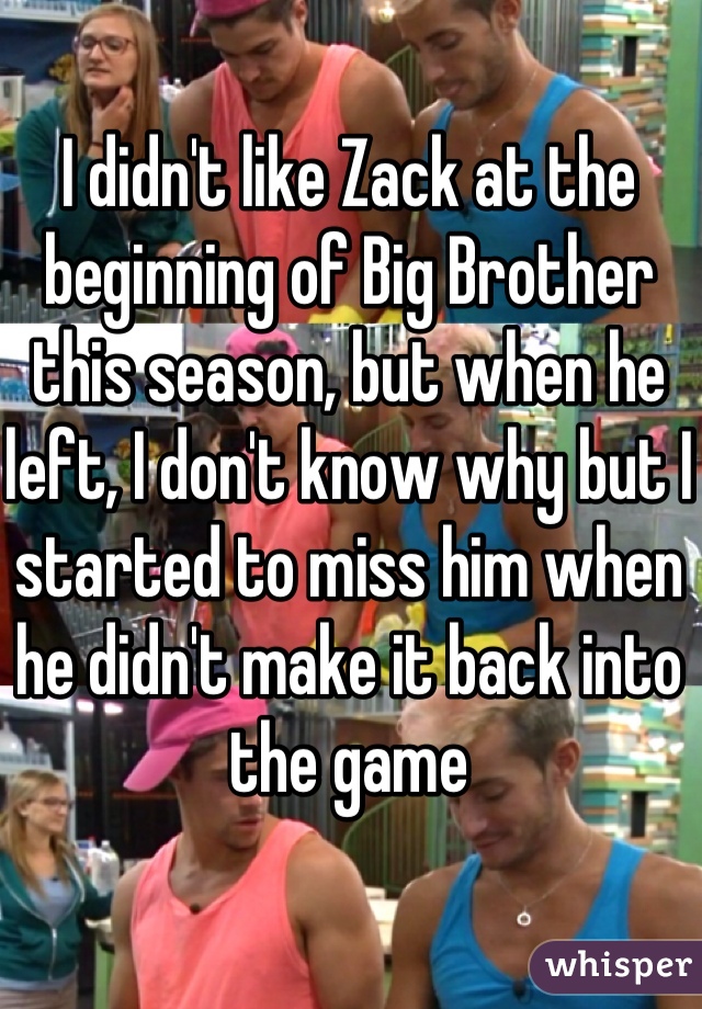 I didn't like Zack at the beginning of Big Brother this season, but when he left, I don't know why but I started to miss him when he didn't make it back into the game