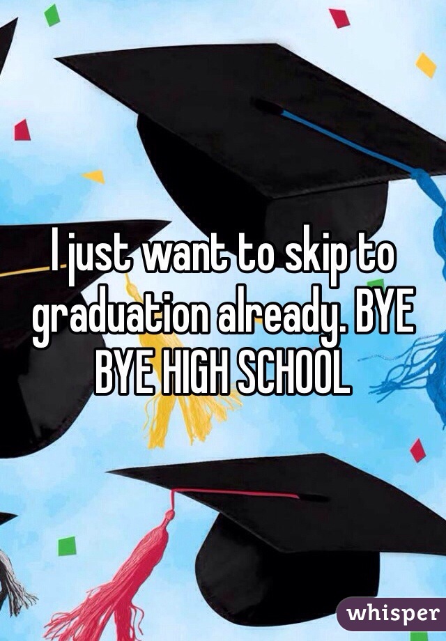 I just want to skip to graduation already. BYE BYE HIGH SCHOOL 