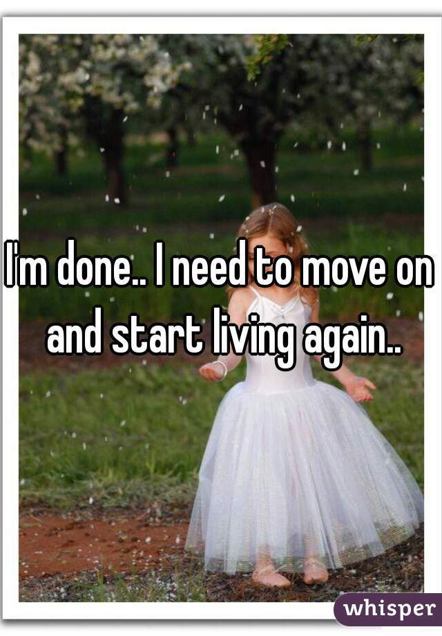 I'm done.. I need to move on and start living again..