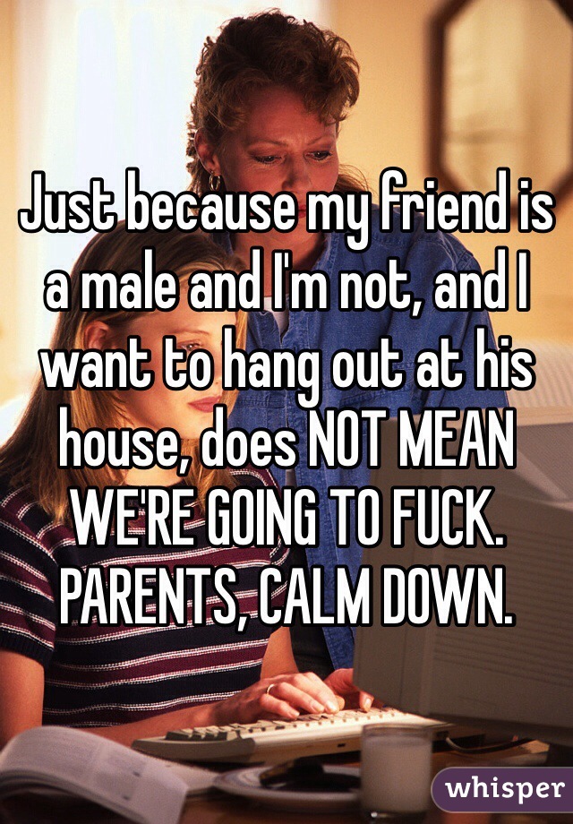 Just because my friend is a male and I'm not, and I want to hang out at his house, does NOT MEAN WE'RE GOING TO FUCK. PARENTS, CALM DOWN.