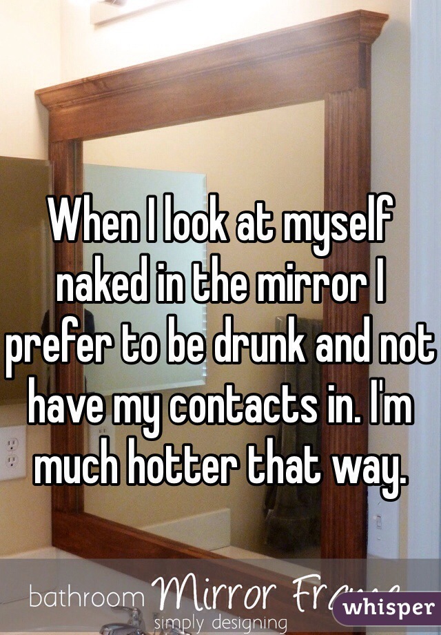 When I look at myself naked in the mirror I prefer to be drunk and not have my contacts in. I'm much hotter that way. 