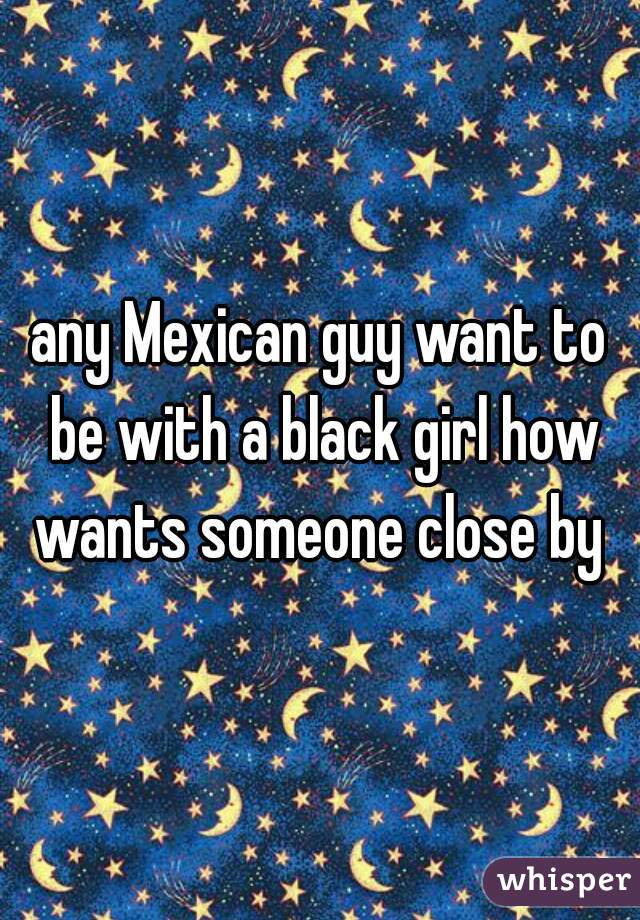 any Mexican guy want to be with a black girl how wants someone close by 