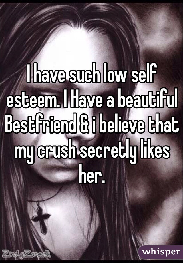 I have such low self esteem. I Have a beautiful Bestfriend & i believe that my crush secretly likes her. 