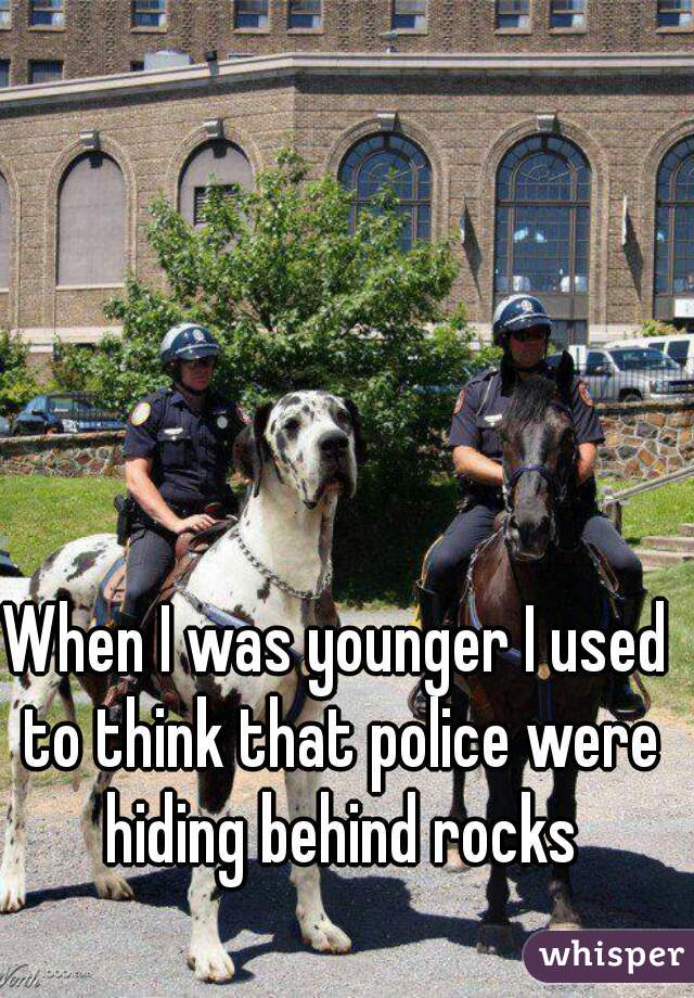 When I was younger I used to think that police were hiding behind rocks