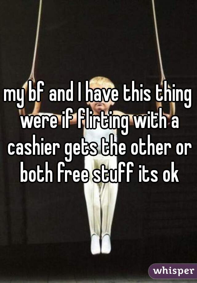 my bf and I have this thing were if flirting with a cashier gets the other or both free stuff its ok