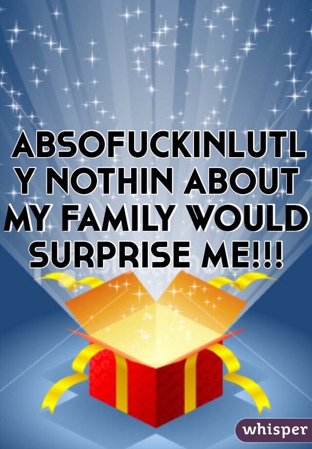 ABSOFUCKINLUTLY NOTHIN ABOUT MY FAMILY WOULD SURPRISE ME!!!