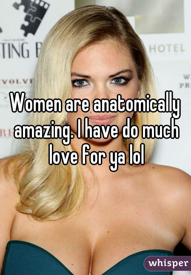 Women are anatomically amazing. I have do much love for ya lol
