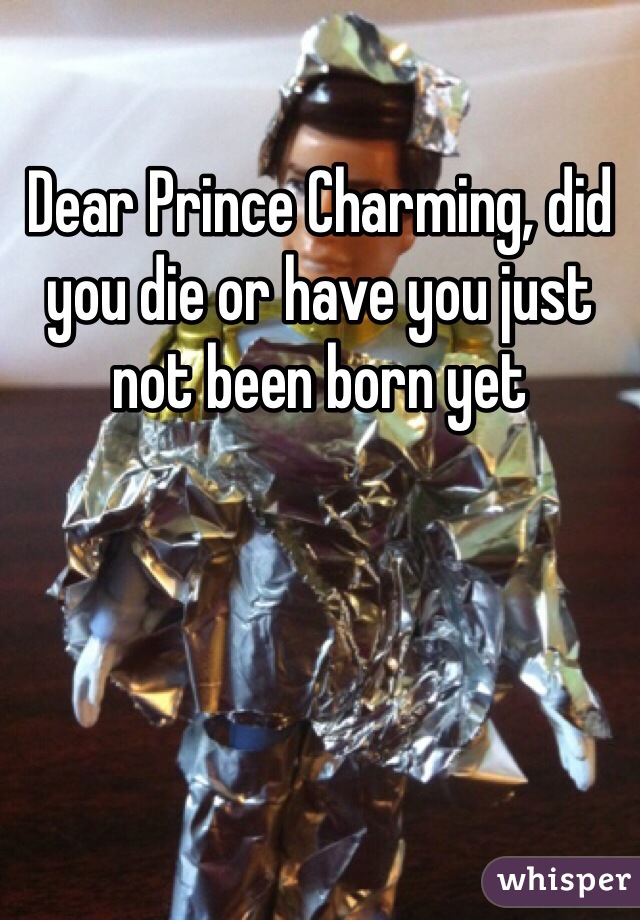 Dear Prince Charming, did you die or have you just not been born yet 