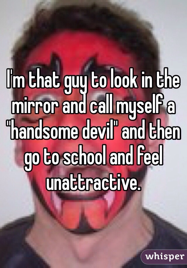 I'm that guy to look in the mirror and call myself a "handsome devil" and then go to school and feel unattractive.