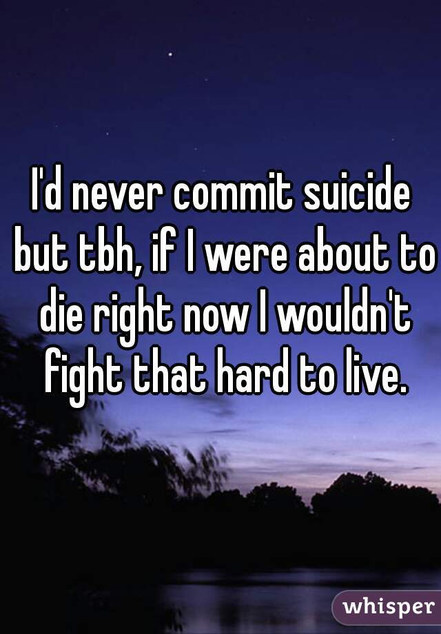 I'd never commit suicide but tbh, if I were about to die right now I wouldn't fight that hard to live.