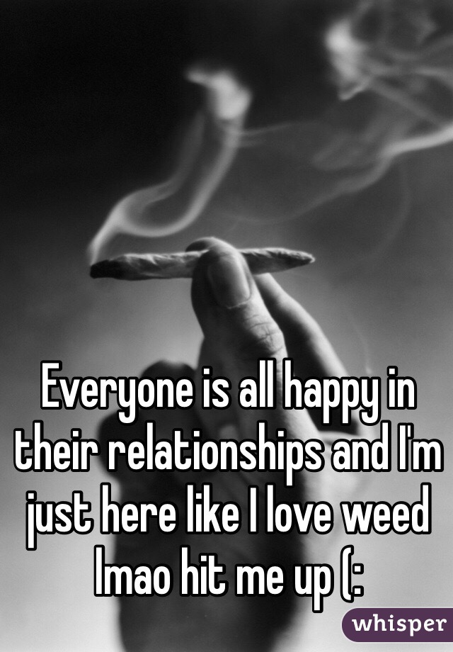 Everyone is all happy in their relationships and I'm just here like I love weed lmao hit me up (: