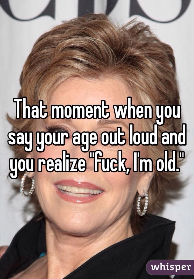 That moment when you say your age out loud and you realize "fuck, I'm old."