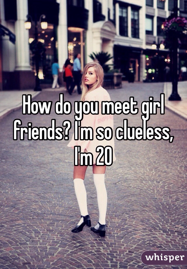How do you meet girl friends? I'm so clueless, I'm 20 