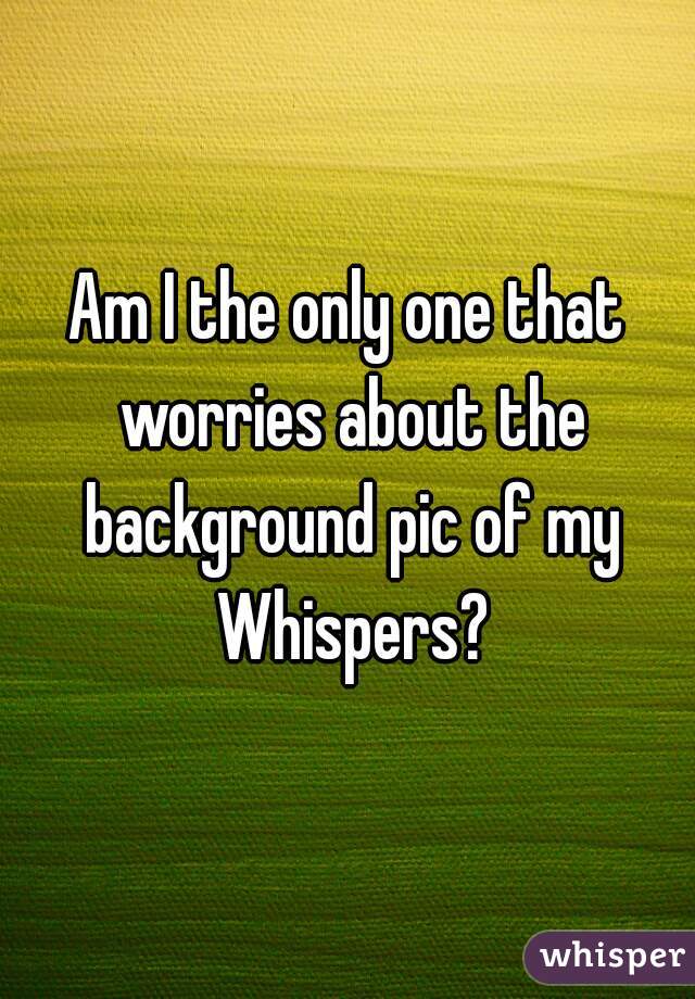 Am I the only one that worries about the background pic of my Whispers?
