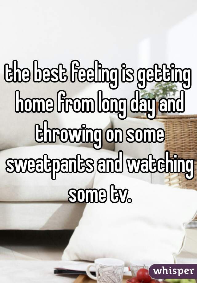 the best feeling is getting home from long day and throwing on some sweatpants and watching some tv.