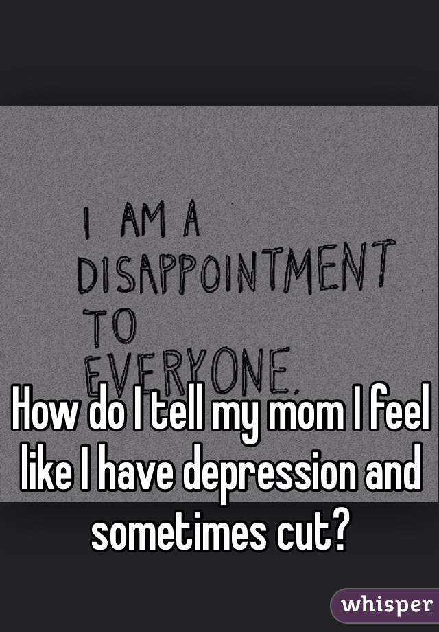 How do I tell my mom I feel like I have depression and sometimes cut? 