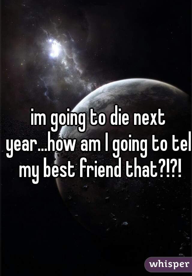 im going to die next year...how am I going to tell my best friend that?!?!