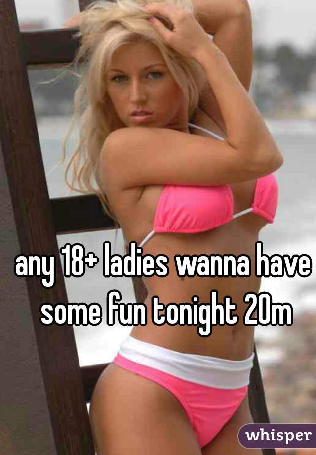 any 18+ ladies wanna have some fun tonight 20m