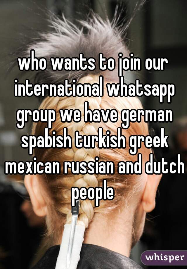 who wants to join our international whatsapp group we have german spabish turkish greek mexican russian and dutch people 