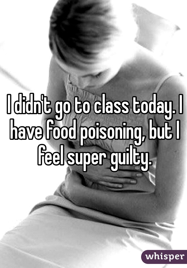 I didn't go to class today. I have food poisoning, but I feel super guilty.