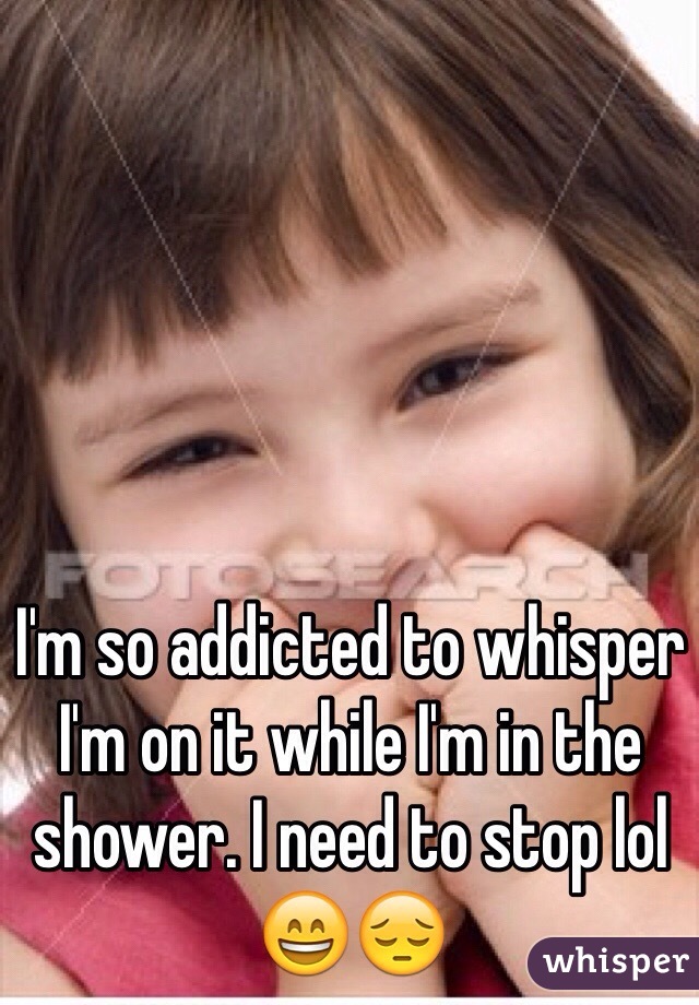 I'm so addicted to whisper I'm on it while I'm in the shower. I need to stop lol 😄😔