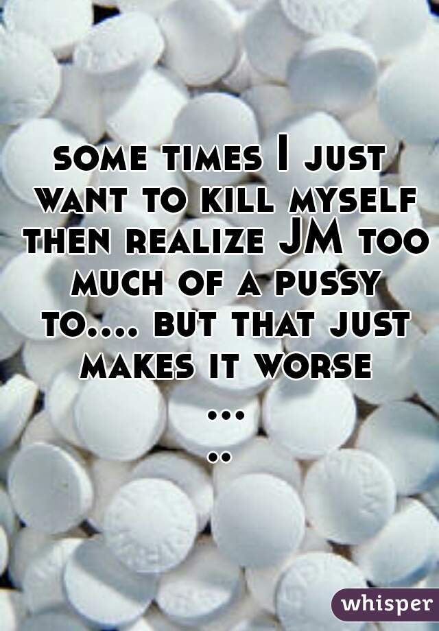 some times I just want to kill myself then realize JM too much of a pussy to.... but that just makes it worse .....