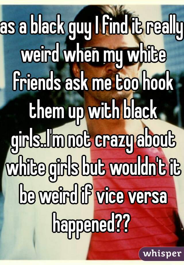 as a black guy I find it really weird when my white friends ask me too hook them up with black girls..I'm not crazy about white girls but wouldn't it be weird if vice versa happened?? 