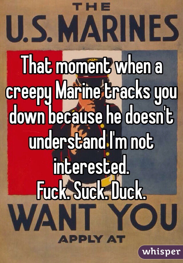 That moment when a creepy Marine tracks you down because he doesn't understand I'm not interested. 
Fuck. Suck. Duck. 