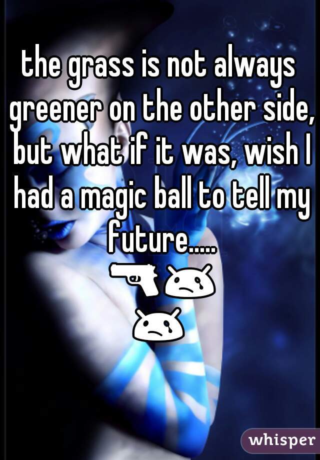 the grass is not always greener on the other side, but what if it was, wish I had a magic ball to tell my future..... 🔫😢😢😢