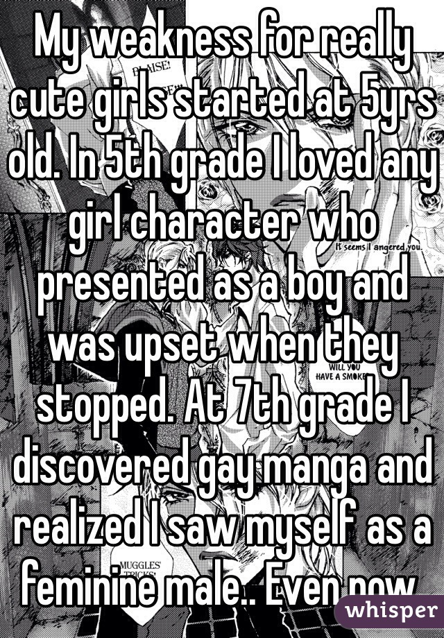 My weakness for really cute girls started at 5yrs old. In 5th grade I loved any girl character who presented as a boy and was upset when they stopped. At 7th grade I discovered gay manga and realized I saw myself as a feminine male.. Even now.