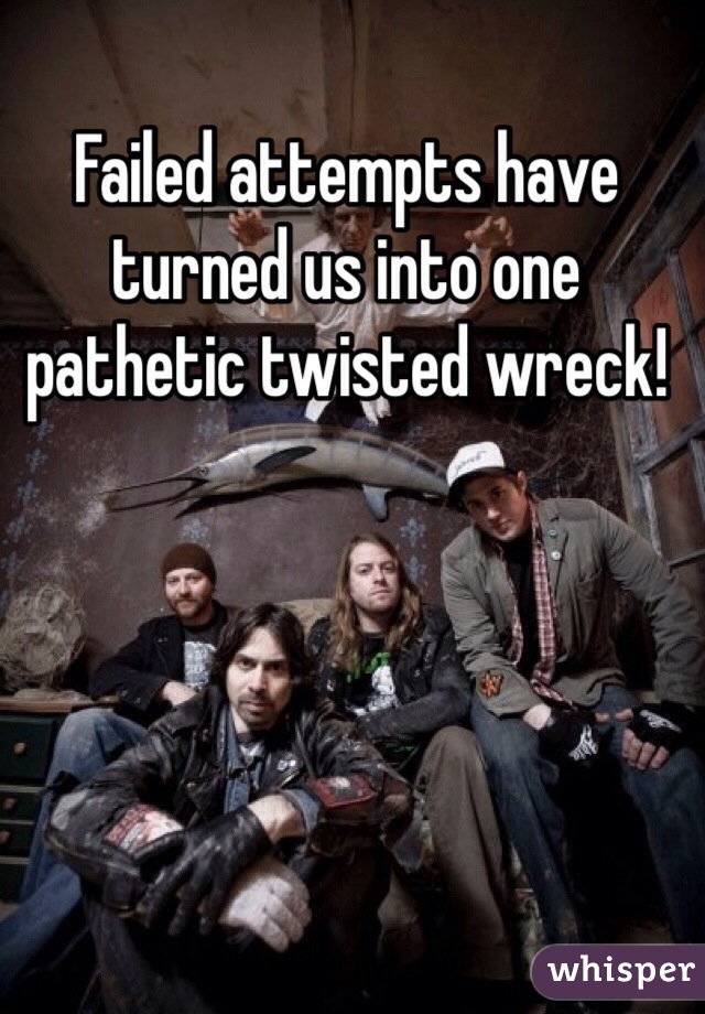 Failed attempts have turned us into one pathetic twisted wreck!