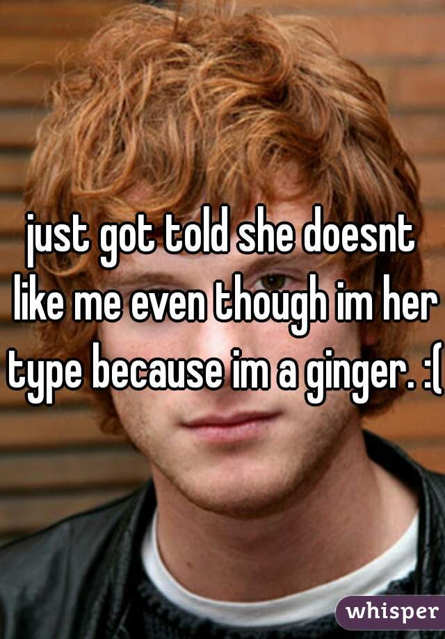 just got told she doesnt like me even though im her type because im a ginger. :(
