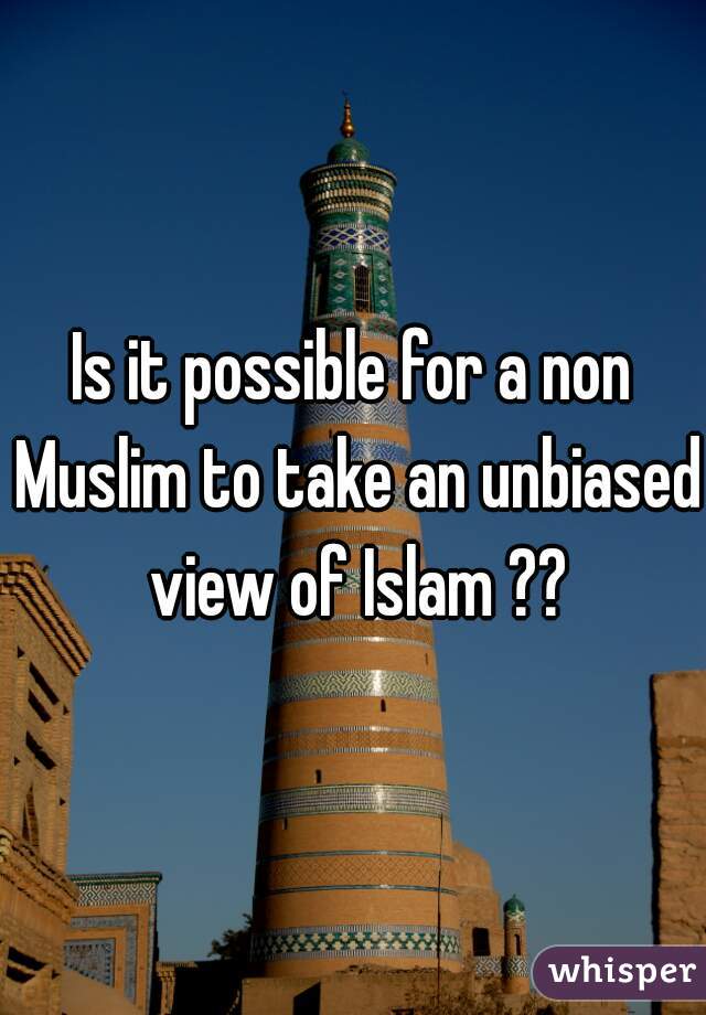 Is it possible for a non Muslim to take an unbiased view of Islam ??