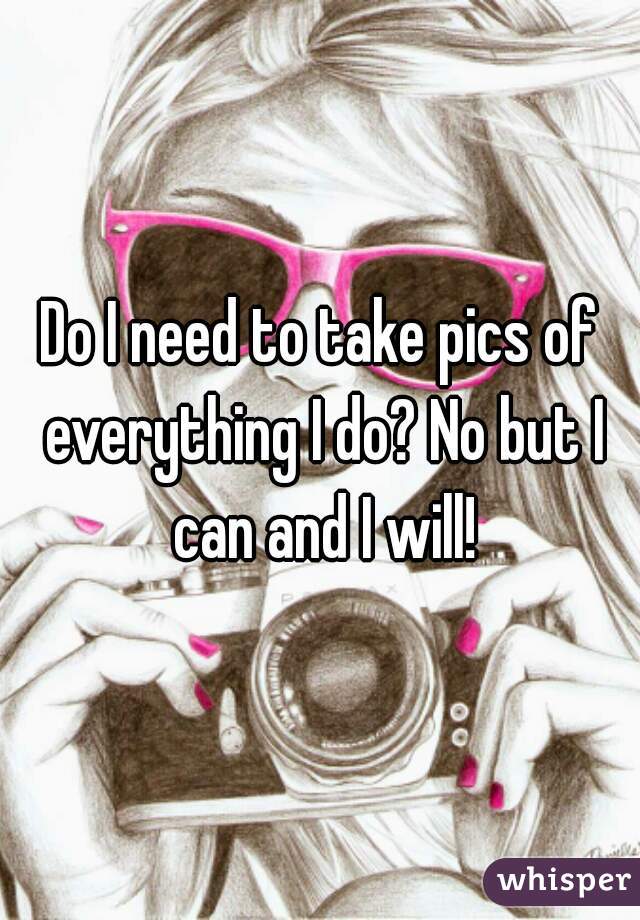 Do I need to take pics of everything I do? No but I can and I will!