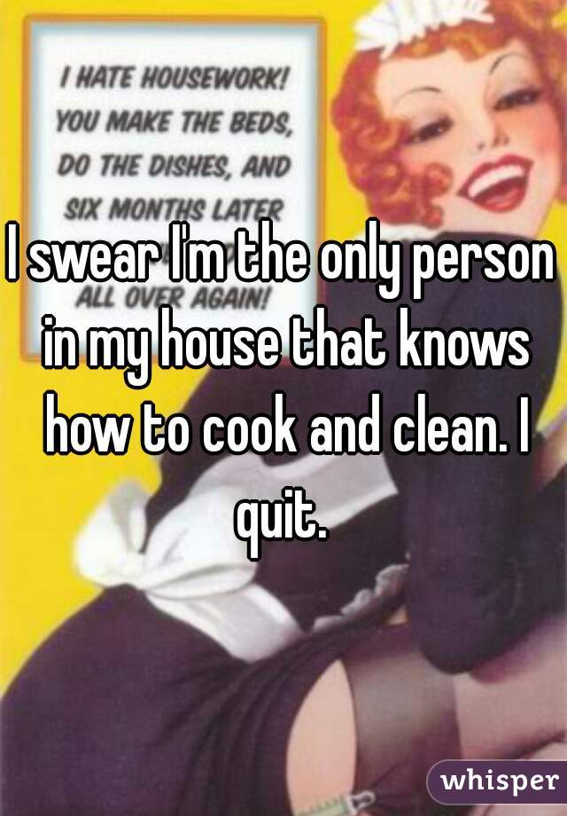 I swear I'm the only person in my house that knows how to cook and clean. I quit. 