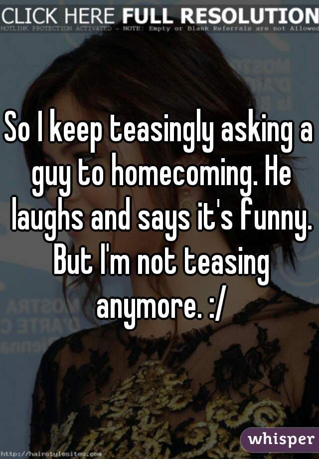 So I keep teasingly asking a guy to homecoming. He laughs and says it's funny. But I'm not teasing anymore. :/