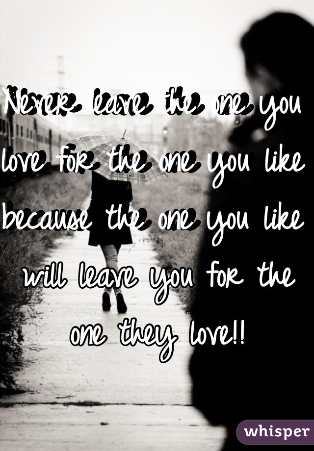 Never leave the one you love for the one you like because the one you like will leave you for the one they love!!