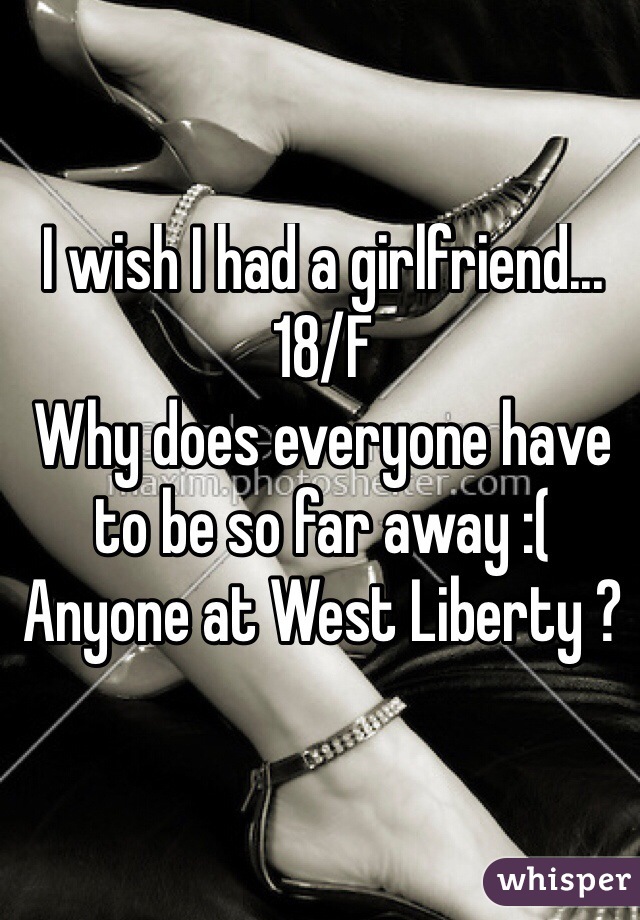 I wish I had a girlfriend... 
18/F 
Why does everyone have to be so far away :( 
Anyone at West Liberty ? 
