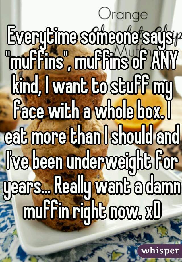 Everytime someone says "muffins", muffins of ANY kind, I want to stuff my face with a whole box. I eat more than I should and I've been underweight for years... Really want a damn muffin right now. xD