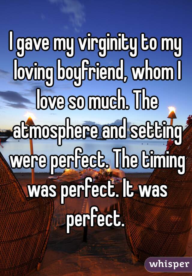 I gave my virginity to my loving boyfriend, whom I love so much. The atmosphere and setting were perfect. The timing was perfect. It was perfect. 