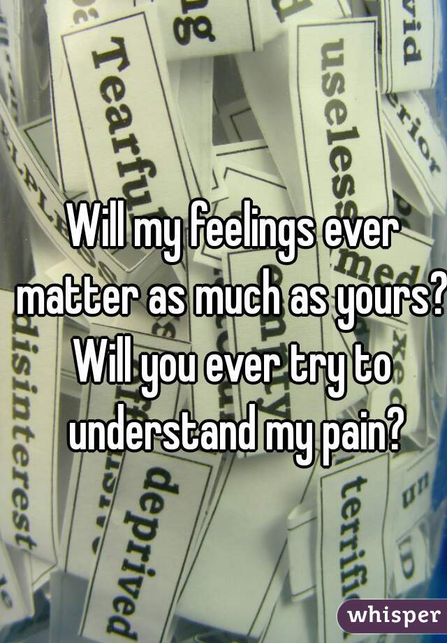 Will my feelings ever matter as much as yours? 
Will you ever try to understand my pain?