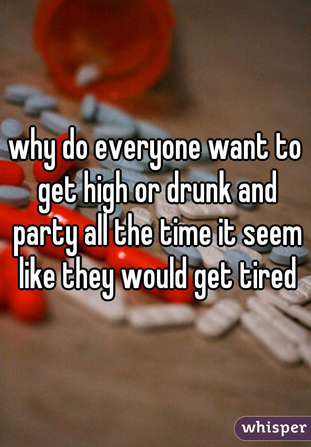 why do everyone want to get high or drunk and party all the time it seem like they would get tired