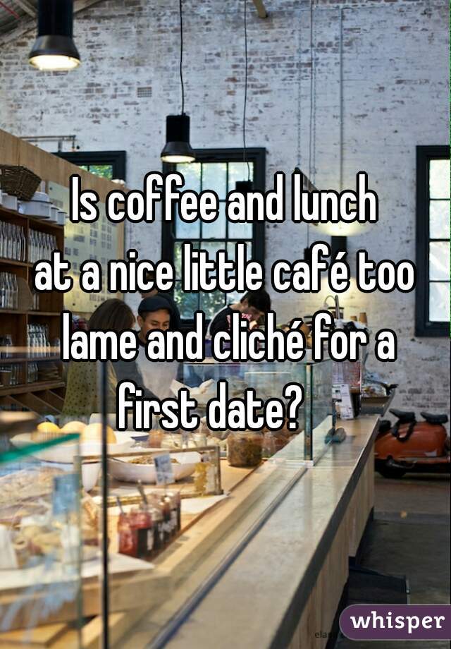 Is coffee and lunch
at a nice little café too lame and cliché for a
first date?   